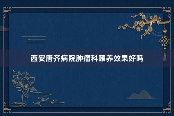 西安唐齐病院肿瘤科颐养效果好吗