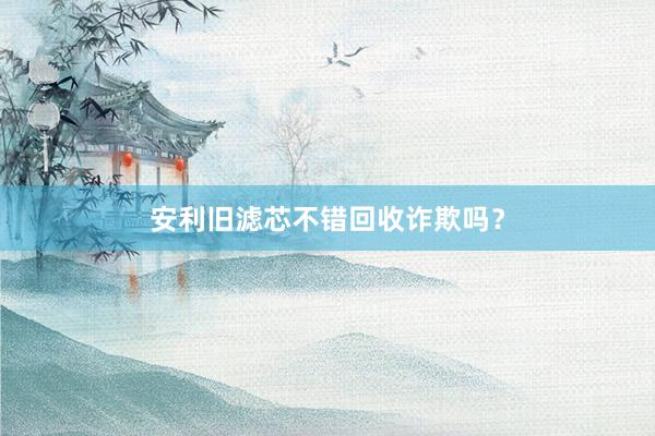 安利旧滤芯不错回收诈欺吗？